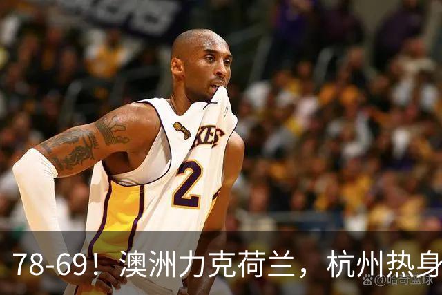 78-69！澳洲力克荷兰，杭州热身赛横向对比，中国男篮真实实力彻底看清